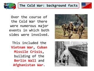 The Cold War: background facts
Over the course of
the Cold War there
were numerous major
events in which both
sides were involved.
This included the
Vietnam War, Cuban
Missile Crisis,
building of the
Berlin Wall and
Afghanistan War.
 