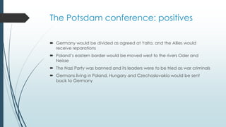 The Potsdam conference: positives
 Germany would be divided as agreed at Yalta, and the Allies would
receive reparations
 Poland’s eastern border would be moved west to the rivers Oder and
Neisse
 The Nazi Party was banned and its leaders were to be tried as war criminals
 Germans living in Poland, Hungary and Czechoslovakia would be sent
back to Germany
 