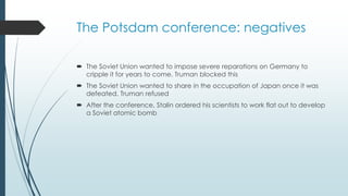 The Potsdam conference: negatives
 The Soviet Union wanted to impose severe reparations on Germany to
cripple it for years to come. Truman blocked this
 The Soviet Union wanted to share in the occupation of Japan once it was
defeated. Truman refused
 After the conference, Stalin ordered his scientists to work flat out to develop
a Soviet atomic bomb
 