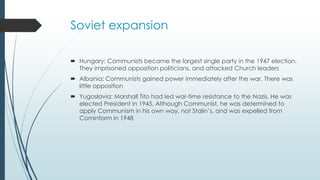 Soviet expansion
 Hungary: Communists became the largest single party in the 1947 election.
They imprisoned opposition politicians, and attacked Church leaders
 Albania: Communists gained power immediately after the war. There was
little opposition
 Yugoslavia: Marshall Tito had led war-time resistance to the Nazis. He was
elected President in 1945. Although Communist, he was determined to
apply Communism in his own way, not Stalin’s, and was expelled from
Cominform in 1948
 