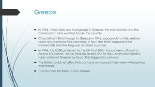 Greece
 In 1944, there were two rival groups in Greece, the monarchists and the
Communists, who wanted to rule the country
 Churchill sent British troops to Greece in 1945, supposedly to help restore
order and supervise free elections. In fact, the British supported the
monarchists and the king was returned to power
 In 1946, the USSR protested to the UN that British troops were a threat to
peace in Greece. The UN took no action and so the Communists tried to
take control of Greece by force. This triggered a civil war
 The British could not afford this cost and announced they were withdrawing
their troops
 Truman paid for them to stay instead
 