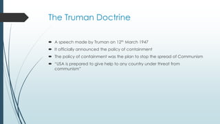 The Truman Doctrine
 A speech made by Truman on 12th March 1947
 It officially announced the policy of containment
 The policy of containment was the plan to stop the spread of Communism
 “USA is prepared to give help to any country under threat from
communism”
 