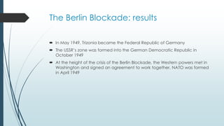 The Berlin Blockade: results
 In May 1949, Trizonia became the Federal Republic of Germany
 The USSR’s zone was formed into the German Democratic Republic in
October 1949
 At the height of the crisis of the Berlin Blockade, the Western powers met in
Washington and signed an agreement to work together. NATO was formed
in April 1949
 
