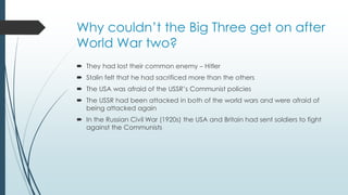 Why couldn’t the Big Three get on after
World War two?
 They had lost their common enemy – Hitler
 Stalin felt that he had sacrificed more than the others
 The USA was afraid of the USSR’s Communist policies
 The USSR had been attacked in both of the world wars and were afraid of
being attacked again
 In the Russian Civil War (1920s) the USA and Britain had sent soldiers to fight
against the Communists
 