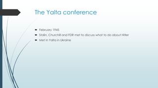 The Yalta conference
 February 1945
 Stalin, Churchill and FDR met to discuss what to do about Hitler
 Met in Yalta in Ukraine
 