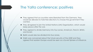 The Yalta conference: positives
 They agreed that as countries were liberated from the Germans, they
would be allowed to hold free elections to choose the government they
wanted.
 They all agreed to join the United Nations (UN) Organisation, which would
keep peace after the war.
 They agreed to divide Germany into four zones: American, French, British,
and Soviet.
 Berlin would also be divided into four zones.
 Stalin was concerned about the future security of the USSR and they
agreed that eastern Europe would be seen as a Soviet Sphere of influence.
 