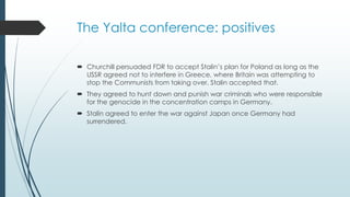 The Yalta conference: positives
 Churchill persuaded FDR to accept Stalin’s plan for Poland as long as the
USSR agreed not to interfere in Greece, where Britain was attempting to
stop the Communists from taking over. Stalin accepted that.
 They agreed to hunt down and punish war criminals who were responsible
for the genocide in the concentration camps in Germany.
 Stalin agreed to enter the war against Japan once Germany had
surrendered.
 