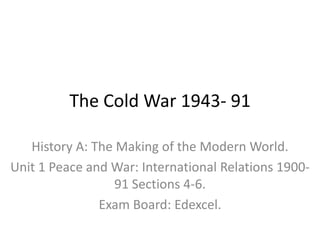 The Cold War 1943- 91
History A: The Making of the Modern World.
Unit 1 Peace and War: International Relations 1900-
91 Sections 4-6.
Exam Board: Edexcel.
 