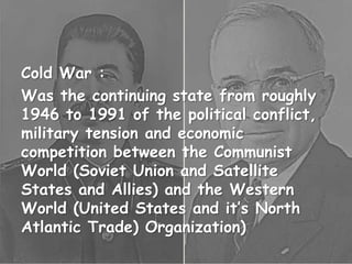 Cold War :
Was the continuing state from roughly
1946 to 1991 of the political conflict,
military tension and economic
competition between the Communist
World (Soviet Union and Satellite
States and Allies) and the Western
World (United States and it’s North
Atlantic Trade) Organization)
 