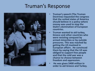 Truman’s Response
         • Truman’s speech (The Truman
           Doctrine) requested the congress
           that the united states of America
           should believe in a policy where
           money was used to stop the
           Stalin’s domination of European
           countries.
         • Truman wanted to aid turkey,
           Greece and other countries who
           were resisting conquest by
           armed minorities or by outside
           pressures. This was reached by
           getting the US involved in
           European affairs . He convinced
           them by saying that the US was
           obliged to support free people
           and that the cold war was a
           chance to choose between
           freedom and oppression.
         • He was given $400 million in
           order to aid Greece and Turkey.
 