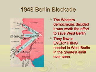 1948 Berlin Blockade




The Western
democracies decided
it was worth the effort
to save West Berlin
They flew in
EVERYTHING
needed in West Berlin
in the greatest airlift
ever seen

 