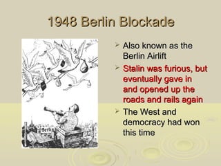 1948 Berlin Blockade





Also known as the
Berlin Airlift
Stalin was furious, but
eventually gave in
and opened up the
roads and rails again
The West and
democracy had won
this time

 