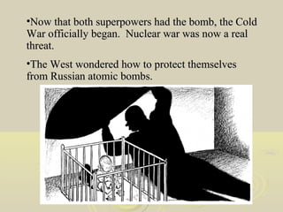 •Now that both superpowers had the bomb, the Cold
War officially began. Nuclear war was now a real
threat.
•The West wondered how to protect themselves
from Russian atomic bombs.

 