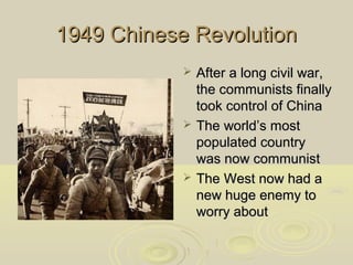 1949 Chinese Revolution






After a long civil war,
the communists finally
took control of China
The world’s most
populated country
was now communist
The West now had a
new huge enemy to
worry about

 