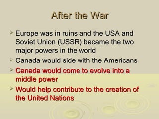 After the War
 Europe was in ruins and the USA and

Soviet Union (USSR) became the two
major powers in the world
 Canada would side with the Americans
 Canada would come to evolve into a
middle power
 Would help contribute to the creation of
the United Nations

 