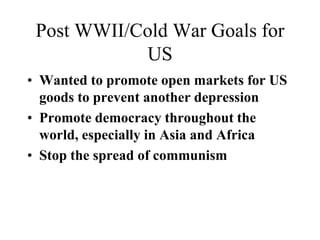 Post WWII/Cold War Goals for
US
• Wanted to promote open markets for US
goods to prevent another depression
• Promote democracy throughout the
world, especially in Asia and Africa
• Stop the spread of communism
 