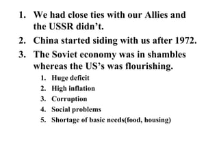 1. We had close ties with our Allies and
the USSR didn’t.
2. China started siding with us after 1972.
3. The Soviet economy was in shambles
whereas the US’s was flourishing.
1. Huge deficit
2. High inflation
3. Corruption
4. Social problems
5. Shortage of basic needs(food, housing)
 