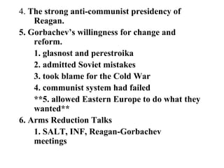 4. The strong anti-communist presidency of
Reagan.
5. Gorbachev’s willingness for change and
reform.
1. glasnost and perestroika
2. admitted Soviet mistakes
3. took blame for the Cold War
4. communist system had failed
**5. allowed Eastern Europe to do what they
wanted**
6. Arms Reduction Talks
1. SALT, INF, Reagan-Gorbachev
meetings
 