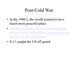 Post-Cold War
• In the 1990’s, the world seemed to be a
much more peaceful place
• President Clinton closed down numerous
military bases around the country reducing
the size of the US military
• 9-11 caught the US off guard
 