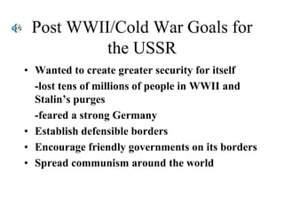 Post WWII/Cold War Goals for
the USSR
• Wanted to create greater security for itself
-lost tens of millions of people in WWII and
Stalin’s purges
-feared a strong Germany
• Establish defensible borders
• Encourage friendly governments on its borders
• Spread communism around the world
 