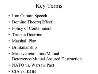 Key Terms
• Iron Curtain Speech
• Domino Theory(Effect)
• Policy of Containment
• Truman Doctrine
• Marshall Plan
• Brinkmanship
• Massive retaliation/Mutual
Deterrence/Mutual Assured Destruction
• NATO vs. Warsaw Pact
• CIA vs. KGB
 