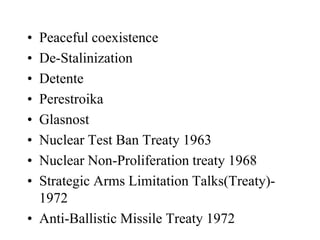 • Peaceful coexistence
• De-Stalinization
• Detente
• Perestroika
• Glasnost
• Nuclear Test Ban Treaty 1963
• Nuclear Non-Proliferation treaty 1968
• Strategic Arms Limitation Talks(Treaty)-
1972
• Anti-Ballistic Missile Treaty 1972
 