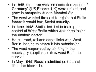 • In 1948, the three western controlled zones of
Germany's(US,France, UK) were united, and
grew in prosperity due to Marshal Aid.
• The west wanted the east to rejoin, but Stalin
feared it would hurt Soviet security.
• In June 1948, Stalin decided to try to gain
control of West Berlin which was deep inside
the eastern sector.
• He cut road, rail and canal links with West
Berlin, hoping to starve it into submission.
• The west responded by airlifting in the
necessary supplies to allow west Berlin to
survive.
• In May 1949, Russia admitted defeat and
lifted the blockade.
 
