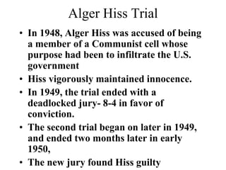 Alger Hiss Trial
• In 1948, Alger Hiss was accused of being
a member of a Communist cell whose
purpose had been to infiltrate the U.S.
government
• Hiss vigorously maintained innocence.
• In 1949, the trial ended with a
deadlocked jury- 8-4 in favor of
conviction.
• The second trial began on later in 1949,
and ended two months later in early
1950,
• The new jury found Hiss guilty
 