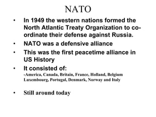NATO
• In 1949 the western nations formed the
North Atlantic Treaty Organization to co-
ordinate their defense against Russia.
• NATO was a defensive alliance
• This was the first peacetime alliance in
US History
• It consisted of:
-America, Canada, Britain, France, Holland, Belgium
Luxembourg, Portugal, Denmark, Norway and Italy
• Still around today
 