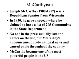 McCarthyism
• Joseph McCarthy (1908-1957) was a
Republican Senator from Wisconsin
• In 1950, he gave a speech where he
claimed to have a list of 205 Communists
in the State Department
• No one in the press actually saw the
names on the list, but McCarthy's
announcement made national news and
caused panic throughout the country
• McCarthy became one of the most
powerful people in the US
 