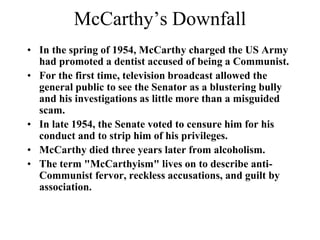 McCarthy’s Downfall
• In the spring of 1954, McCarthy charged the US Army
had promoted a dentist accused of being a Communist.
• For the first time, television broadcast allowed the
general public to see the Senator as a blustering bully
and his investigations as little more than a misguided
scam.
• In late 1954, the Senate voted to censure him for his
conduct and to strip him of his privileges.
• McCarthy died three years later from alcoholism.
• The term "McCarthyism" lives on to describe anti-
Communist fervor, reckless accusations, and guilt by
association.
 
