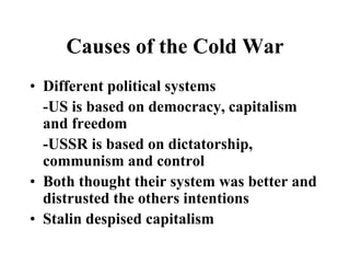 Causes of the Cold War
• Different political systems
-US is based on democracy, capitalism
and freedom
-USSR is based on dictatorship,
communism and control
• Both thought their system was better and
distrusted the others intentions
• Stalin despised capitalism
 