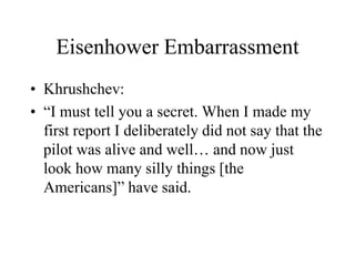 Eisenhower Embarrassment
• Khrushchev:
• “I must tell you a secret. When I made my
first report I deliberately did not say that the
pilot was alive and well… and now just
look how many silly things [the
Americans]” have said.
 