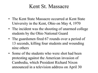 Kent St. Massacre
• The Kent State Massacre occurred at Kent State
University in the Kent, Ohio on May 4, 1970
• The incident was the shooting of unarmed college
students by the Ohio National Guard
• The guardsmen fired 67 rounds over a period of
13 seconds, killing four students and wounding
nine others
• Some of the students who were shot had been
protesting against the American invasion of
Cambodia, which President Richard Nixon
announced in a television address on April 30
 