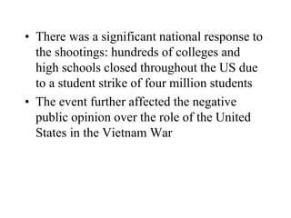 • There was a significant national response to
the shootings: hundreds of colleges and
high schools closed throughout the US due
to a student strike of four million students
• The event further affected the negative
public opinion over the role of the United
States in the Vietnam War
 