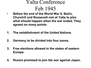 Yalta Conference
Feb 1945
• Before the end of the World War II, Stalin,
Churchill and Roosevelt met at Yalta to plan
what should happen when the war ended. They
agreed on many points:
1. The establishment of the United Nations.
2. Germany to be divided into four zones.
3. Free elections allowed in the states of eastern
Europe.
4. Russia promised to join the war against Japan.
 