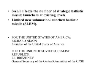 • SALT I froze the number of strategic ballistic
missile launchers at existing levels
• Limited new submarine-launched ballistic
missile (SLBM).
• FOR THE UNITED STATES OF AMERICA:
RICHARD NIXON
President of the United States of America
FOR THE UNION OF SOVIET SOCIALIST
REPUBLICS:
L.I. BREZHNEV
General Secretary of the Central Committee of the CPSU
 