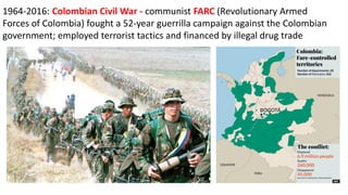 1964-2016: Colombian Civil War - communist FARC (Revolutionary Armed
Forces of Colombia) fought a 52-year guerrilla campaign against the Colombian
government; employed terrorist tactics and financed by illegal drug trade
 