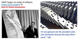 1964: Saigon on verge of collapse;
Tonkin Gulf Incident →
Gulf of Tonkin Resolution
I’m not going to be the president who
saw Southeast Asia go the way China
went.” -LBJ
 