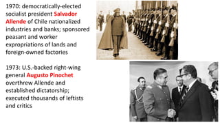 1970: democratically-elected
socialist president Salvador
Allende of Chile nationalized
industries and banks; sponsored
peasant and worker
expropriations of lands and
foreign-owned factories
1973: U.S.-backed right-wing
general Augusto Pinochet
overthrew Allende and
established dictatorship;
executed thousands of leftists
and critics
 