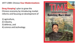 1977-1989: Chinese Four Modernizations
Deng Xiaoping's plan to grow the
Chinese economy by introducing market
reforms and focusing on development of
1) agriculture,
2) industry,
3) defense, and
4) science and technology
 