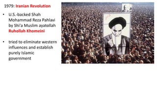 1979: Iranian Revolution
• U.S.-backed Shah
Mohammad Reza Pahlavi
by Shi'a Muslim ayatollah
Ruhollah Khomeini
• tried to eliminate western
influences and establish
purely Islamic
government
 
