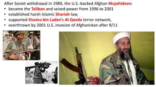 After Soviet withdrawal in 1989, the U.S.-backed Afghan Mujahideen:
• became the Taliban and seized power from 1996 to 2001
• established harsh Islamic Shariah law,
• supported Osama bin Laden’s Al Qaeda terror network,
• overthrown by 2001 U.S. invasion of Afghanistan after 9/11
 