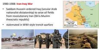 1980-1988: Iran-Iraq War
• Saddam Hussein ordered Iraq (secular Arab
nationalist dictatorship) to seize oil fields
from revolutionary Iran (Shi’a Muslim
theocratic republic)
• stalemated in WWI-style trench warfare
 