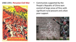 1980-1991: Peruvian Civil War • Communists supported by the
People's Republic of China won
control of large areas of Peru with
significant rural peasant and urban
poor support
 
