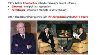1985: Mikhail Gorbachev introduced major Soviet reforms
• Glasnost - end political repression
• Perestroika - intro free markets in Soviet Union
1987: Reagan and Gorbachev sign INF Agreement and START I treaty
 