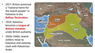 • 1917: Britain promised
a “national home for
the Jewish people” in
Palestine in the
Balfour Declaration
• 1919: Palestine
becomes a League of
Nations mandate
under British authority
• 1920s-1940s: Jewish
settlers move to
Palestine and violently
clash with Palestinian
Arabs
 