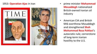 1953: Operation Ajax in Iran • prime minister Mohammad
Mosaddegh nationalized
British-owned Iranian oil
industry
• American CIA and British
MI6 overthrew Mosaddegh
and strengthened Shah
Mohammad Reza Pahlavi's
autocratic rule; cornerstone
of long-term Iranian
hostility to the U.S.
 