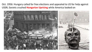 Oct. 1956: Hungary called for free elections and appealed to US for help against
USSR; Soviets crushed Hungarian Uprising while America looked on
 