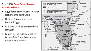 Nov. 1956: Suez Crisis/Second
Arab-Israeli War
• Egyptian dictator Gamal Nasser
nationalized Suez Canal
• Britain, France, and Israel
invaded Egypt
• U.S. and USSR condemned the
invasion
• Major loss of British prestige;
Britain falls from first-rate to
second-rate power
 